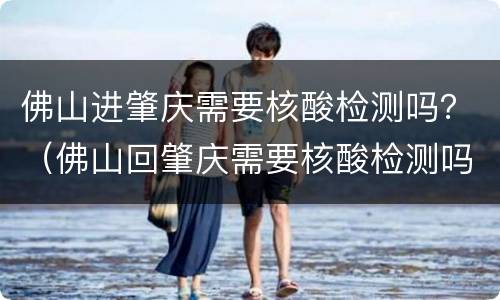 佛山进肇庆需要核酸检测吗？（佛山回肇庆需要核酸检测吗）