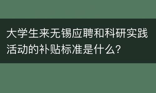 大学生来无锡应聘和科研实践活动的补贴标准是什么？