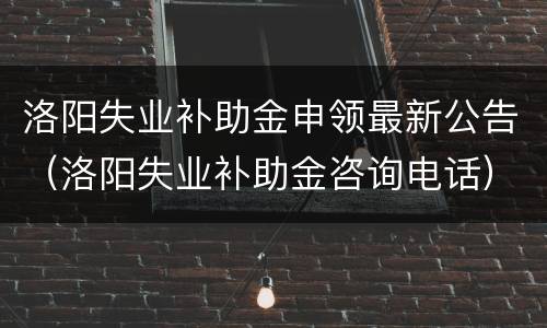 洛阳失业补助金申领最新公告（洛阳失业补助金咨询电话）