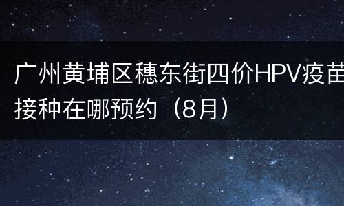 广州黄埔区穗东街四价HPV疫苗接种在哪预约（8月）