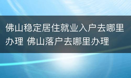 佛山稳定居住就业入户去哪里办理 佛山落户去哪里办理