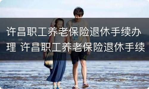 许昌职工养老保险退休手续办理 许昌职工养老保险退休手续办理电话