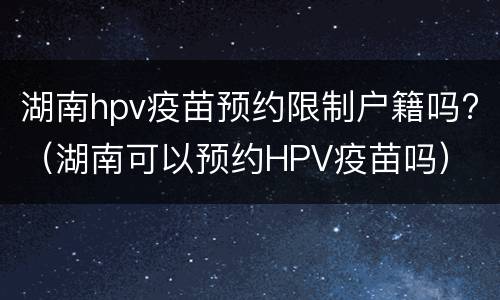 湖南hpv疫苗预约限制户籍吗?（湖南可以预约HPV疫苗吗）