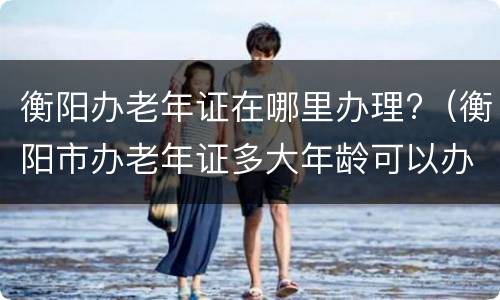 衡阳办老年证在哪里办理?（衡阳市办老年证多大年龄可以办）
