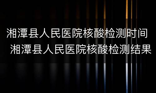湘潭县人民医院核酸检测时间 湘潭县人民医院核酸检测结果查询