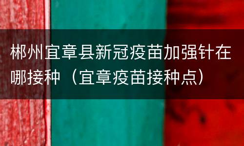 郴州宜章县新冠疫苗加强针在哪接种（宜章疫苗接种点）