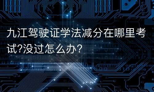 九江驾驶证学法减分在哪里考试?没过怎么办?