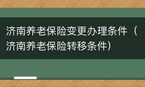 济南养老保险变更办理条件（济南养老保险转移条件）