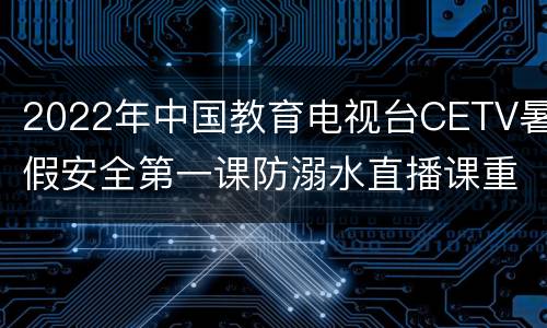 2022年中国教育电视台CETV暑假安全第一课防溺水直播课重播时间+观看入口