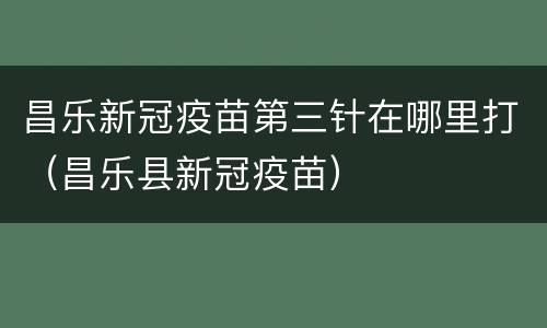 昌乐新冠疫苗第三针在哪里打（昌乐县新冠疫苗）