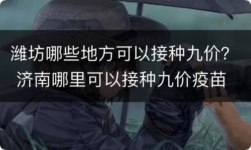 潍坊哪些地方可以接种九价？ 济南哪里可以接种九价疫苗
