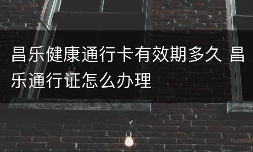 昌乐健康通行卡有效期多久 昌乐通行证怎么办理