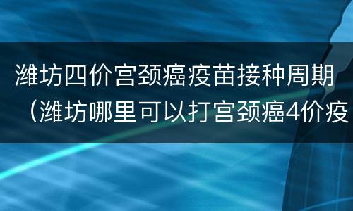 潍坊四价宫颈癌疫苗接种周期（潍坊哪里可以打宫颈癌4价疫苗）