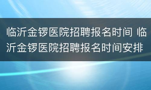 临沂金锣医院招聘报名时间 临沂金锣医院招聘报名时间安排