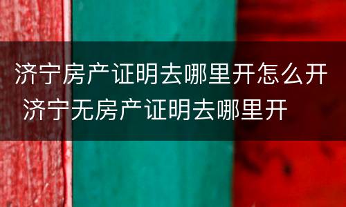 济宁房产证明去哪里开怎么开 济宁无房产证明去哪里开