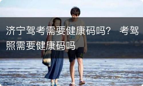 济宁驾考需要健康码吗？ 考驾照需要健康码吗