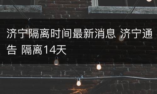 济宁隔离时间最新消息 济宁通告 隔离14天