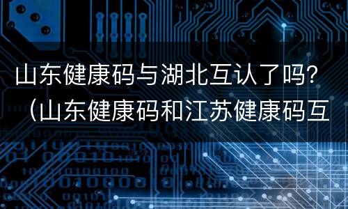 山东健康码与湖北互认了吗？（山东健康码和江苏健康码互认）