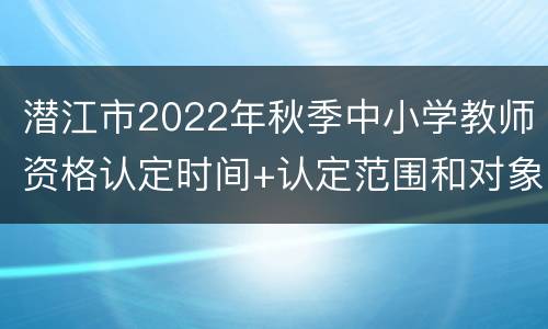 潜江市2022年秋季中小学教师资格认定时间+认定范围和对象