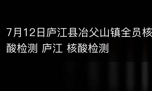 7月12日庐江县冶父山镇全员核酸检测 庐江 核酸检测