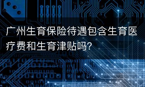广州生育保险待遇包含生育医疗费和生育津贴吗？