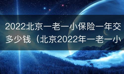 2022北京一老一小保险一年交多少钱（北京2022年一老一小医保交多少钱）