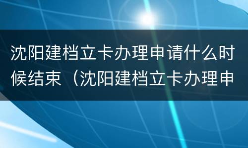 沈阳建档立卡办理申请什么时候结束（沈阳建档立卡办理申请什么时候结束啊）