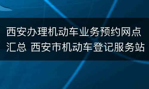 西安办理机动车业务预约网点汇总 西安市机动车登记服务站