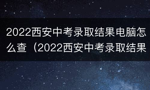 2022西安中考录取结果电脑怎么查（2022西安中考录取结果电脑怎么查啊）