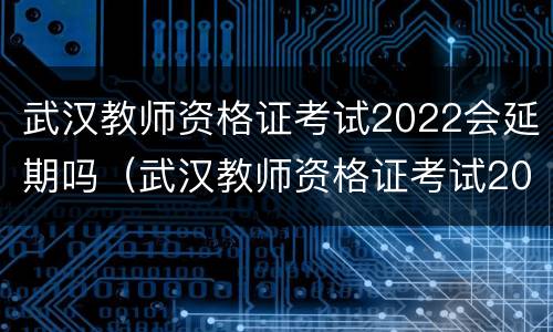 武汉教师资格证考试2022会延期吗（武汉教师资格证考试2022会延期吗今年）