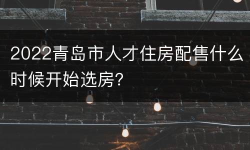 2022青岛市人才住房配售什么时候开始选房？