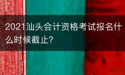 2021汕头会计资格考试报名什么时候截止？