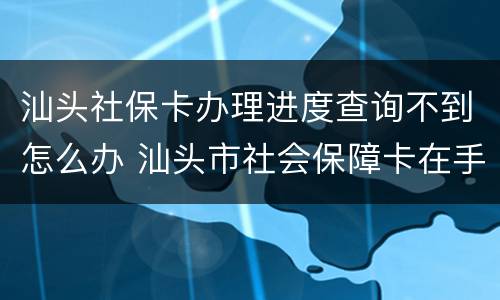 汕头社保卡办理进度查询不到怎么办 汕头市社会保障卡在手机上怎么查询