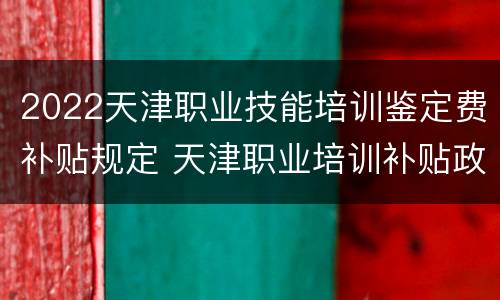 2022天津职业技能培训鉴定费补贴规定 天津职业培训补贴政策