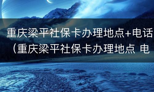 重庆梁平社保卡办理地点+电话（重庆梁平社保卡办理地点 电话是多少）