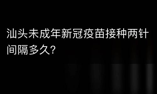 汕头未成年新冠疫苗接种两针间隔多久？