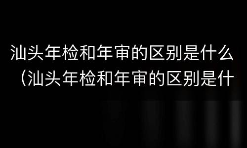 汕头年检和年审的区别是什么（汕头年检和年审的区别是什么呢）