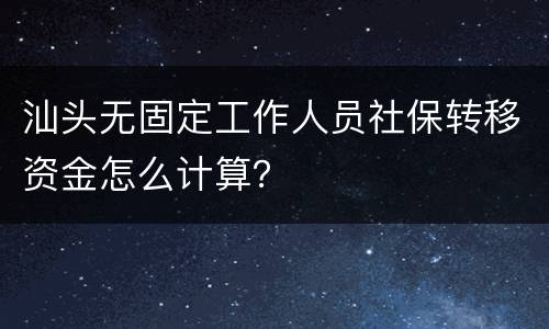 汕头无固定工作人员社保转移资金怎么计算？
