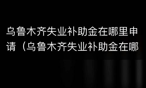 乌鲁木齐失业补助金在哪里申请（乌鲁木齐失业补助金在哪里申请领取）