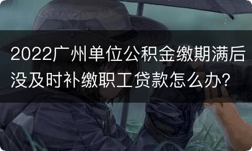 2022广州单位公积金缴期满后没及时补缴职工贷款怎么办？