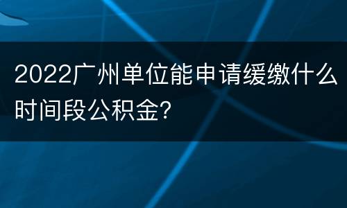 2022广州单位能申请缓缴什么时间段公积金？