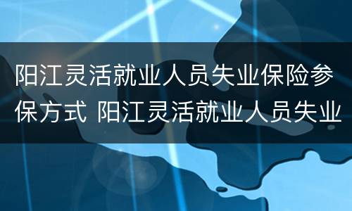 阳江灵活就业人员失业保险参保方式 阳江灵活就业人员失业保险参保方式选择