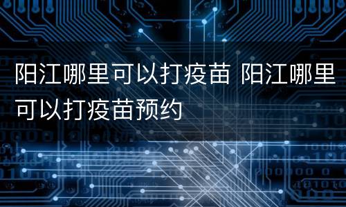 阳江哪里可以打疫苗 阳江哪里可以打疫苗预约