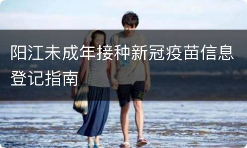 阳江未成年接种新冠疫苗信息登记指南