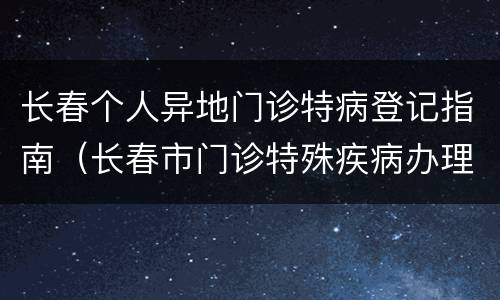 长春个人异地门诊特病登记指南（长春市门诊特殊疾病办理流程）