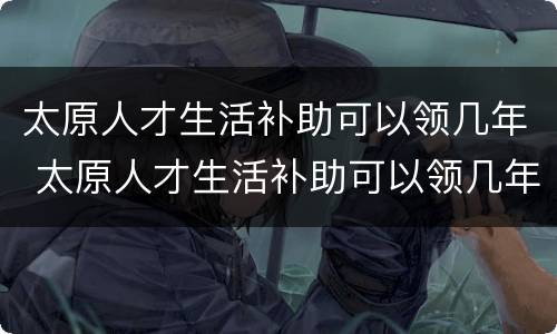 太原人才生活补助可以领几年 太原人才生活补助可以领几年工资