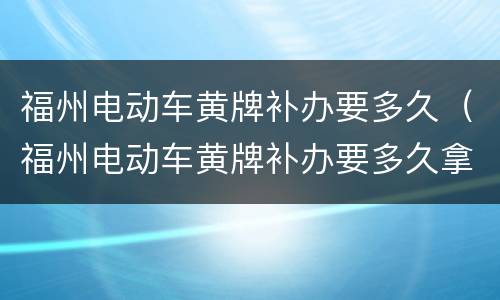 福州电动车黄牌补办要多久（福州电动车黄牌补办要多久拿到）