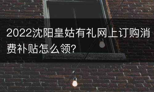 2022沈阳皇姑有礼网上订购消费补贴怎么领？