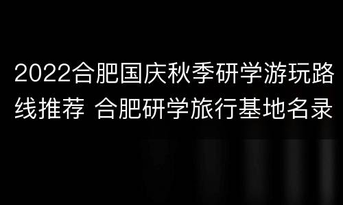 2022合肥国庆秋季研学游玩路线推荐 合肥研学旅行基地名录