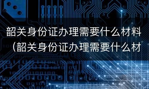 韶关身份证办理需要什么材料（韶关身份证办理需要什么材料呢）